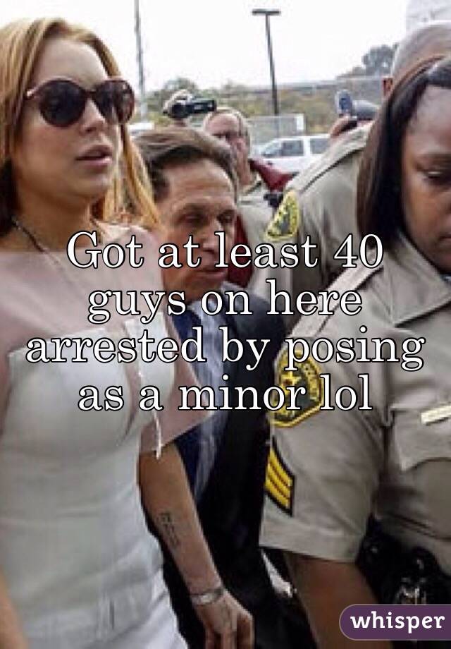 Got at least 40 guys on here arrested by posing as a minor lol 