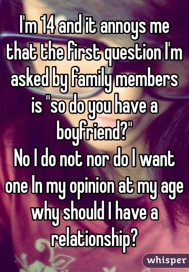 I'm 14 and it annoys me that the first question I'm asked by family members is "so do you have a boyfriend?"
No I do not nor do I want one In my opinion at my age why should I have a relationship?