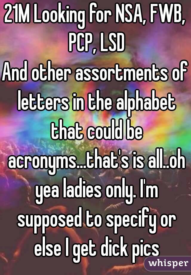 21M Looking for NSA, FWB, PCP, LSD
And other assortments of letters in the alphabet that could be acronyms...that's is all..oh yea ladies only. I'm supposed to specify or else I get dick pics