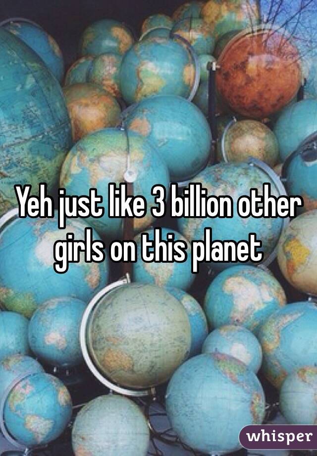 Yeh just like 3 billion other girls on this planet