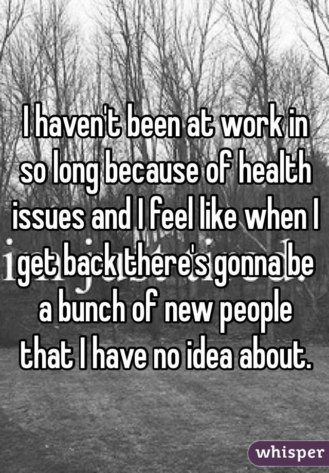  I haven't been at work in so long because of health issues and I feel like when I get back there's gonna be a bunch of new people that I have no idea about. 