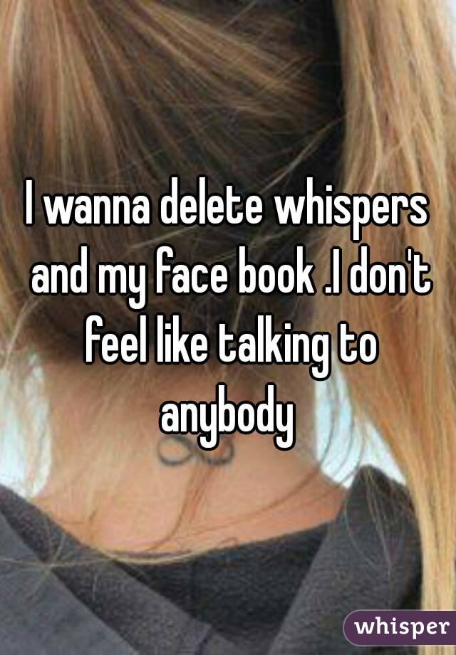 I wanna delete whispers and my face book .I don't feel like talking to anybody 