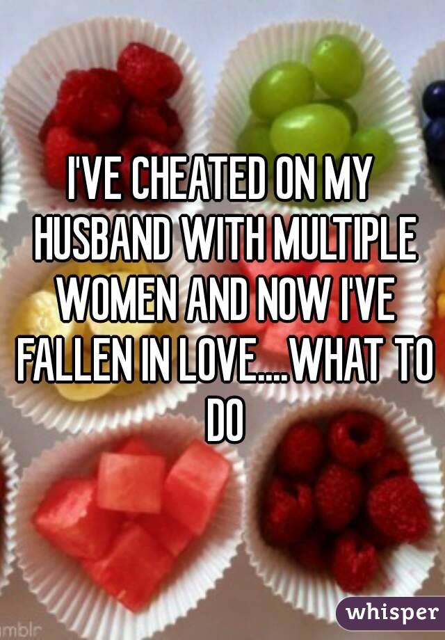 I'VE CHEATED ON MY HUSBAND WITH MULTIPLE WOMEN AND NOW I'VE FALLEN IN LOVE....WHAT TO DO