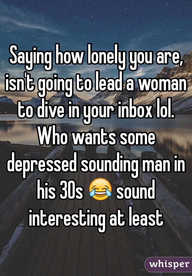 Saying how lonely you are, isn't going to lead a woman to dive in your inbox lol. Who wants some depressed sounding man in his 30s 😂 sound interesting at least