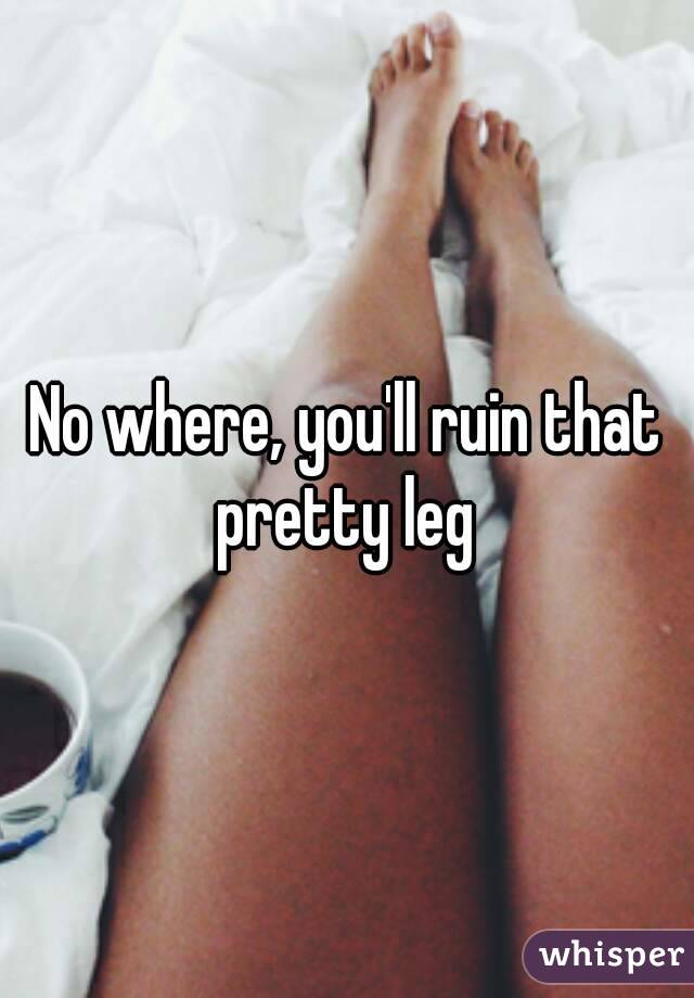 No where, you'll ruin that pretty leg 
