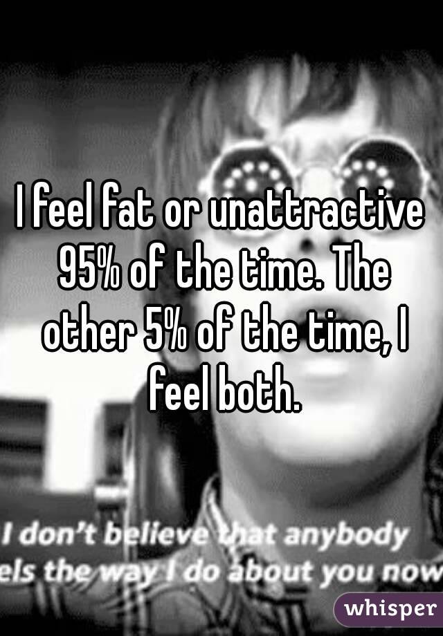 I feel fat or unattractive 95% of the time. The other 5% of the time, I feel both.