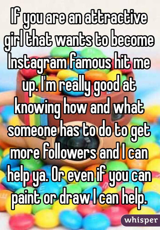 If you are an attractive girl that wants to become Instagram famous hit me up. I'm really good at knowing how and what someone has to do to get more followers and I can help ya. Or even if you can paint or draw I can help.