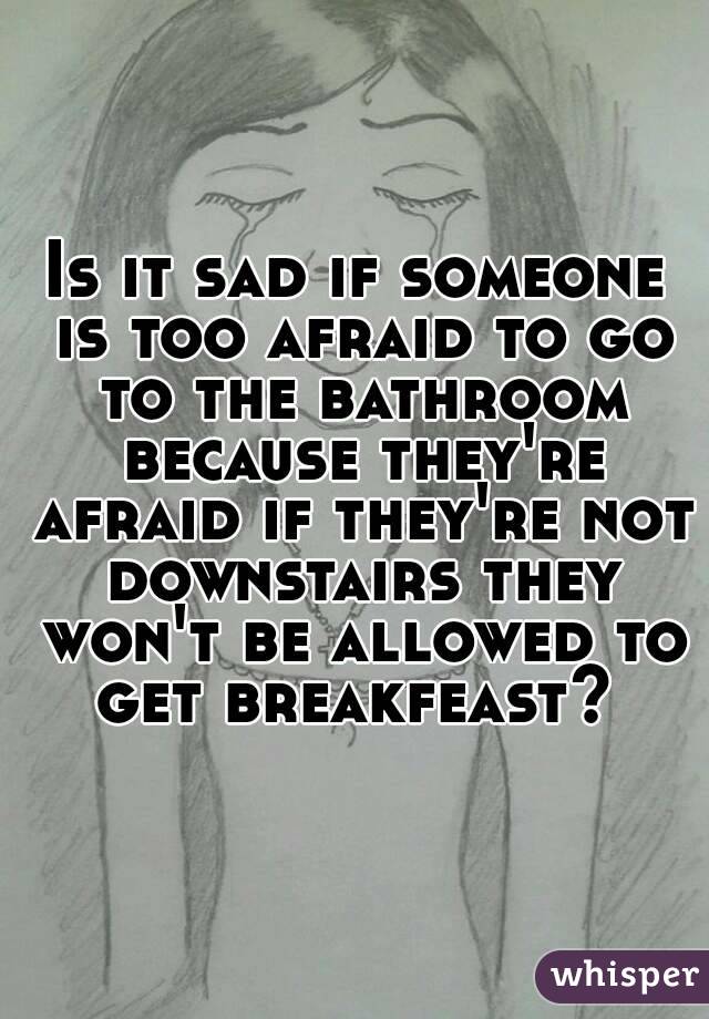 Is it sad if someone is too afraid to go to the bathroom because they're afraid if they're not downstairs they won't be allowed to get breakfeast? 