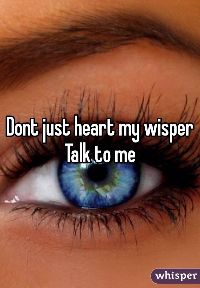 Dont just heart my wisper 
Talk to me 