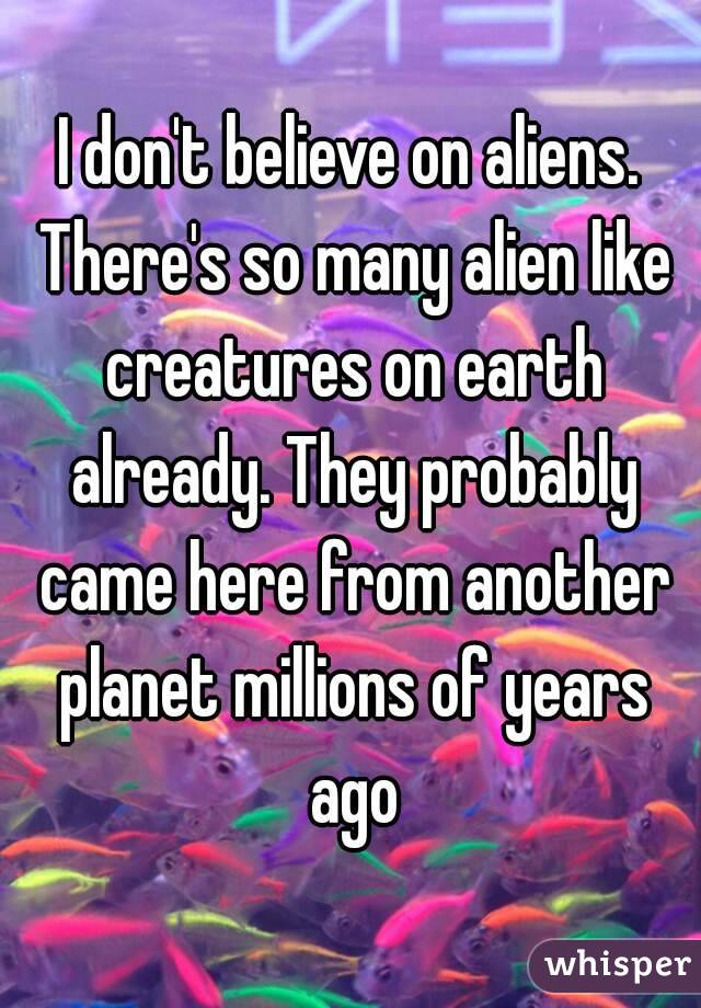 I don't believe on aliens. There's so many alien like creatures on earth already. They probably came here from another planet millions of years ago