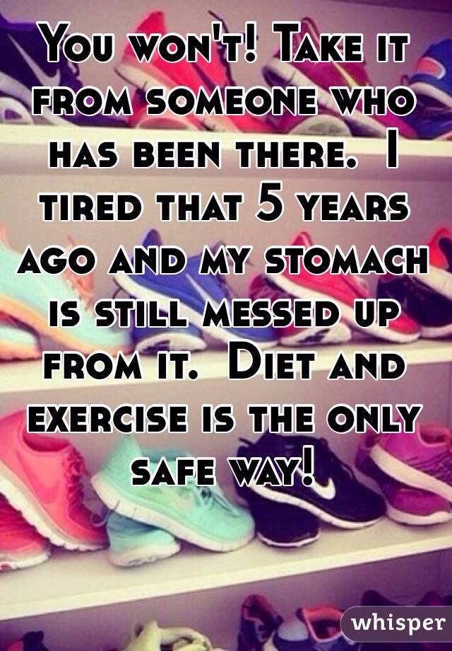 You won't! Take it from someone who has been there.  I tired that 5 years ago and my stomach is still messed up from it.  Diet and exercise is the only safe way!