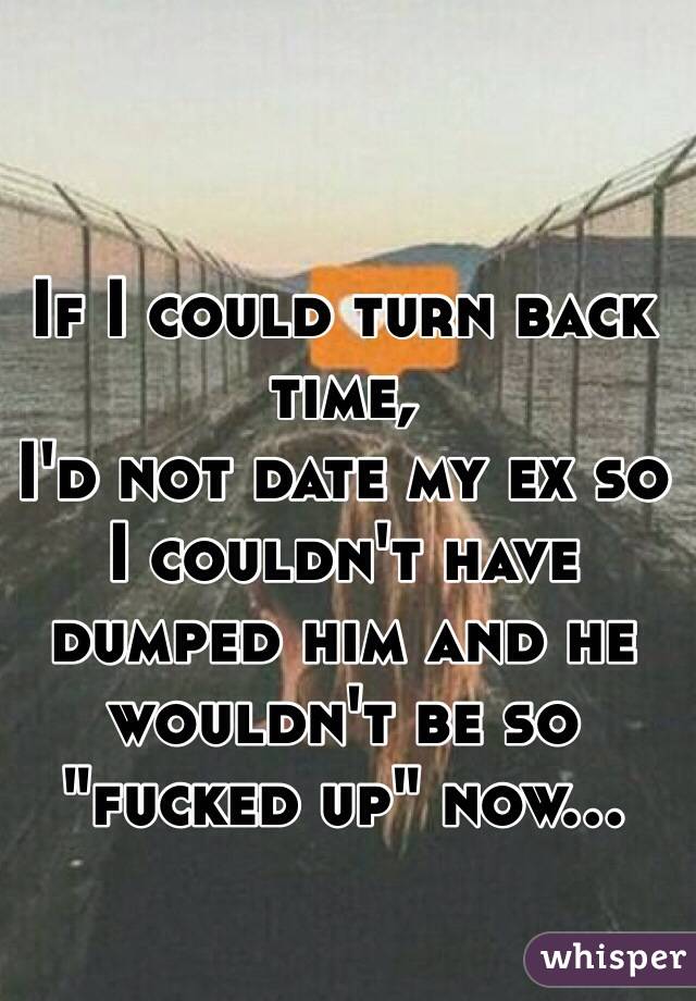 If I could turn back time,
I'd not date my ex so I couldn't have dumped him and he wouldn't be so "fucked up" now... 
