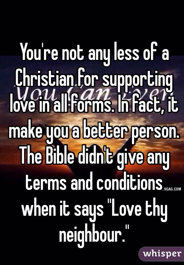 You're not any less of a Christian for supporting love in all forms. In fact, it make you a better person. The Bible didn't give any terms and conditions when it says "Love thy neighbour."