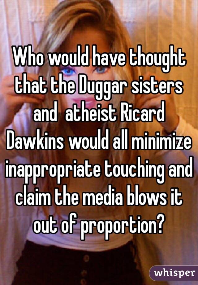 Who would have thought that the Duggar sisters and  atheist Ricard  Dawkins would all minimize inappropriate touching and claim the media blows it out of proportion?