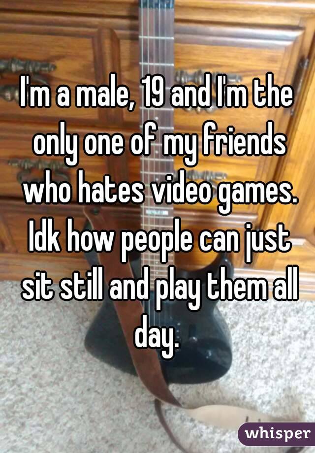 I'm a male, 19 and I'm the only one of my friends who hates video games. Idk how people can just sit still and play them all day. 