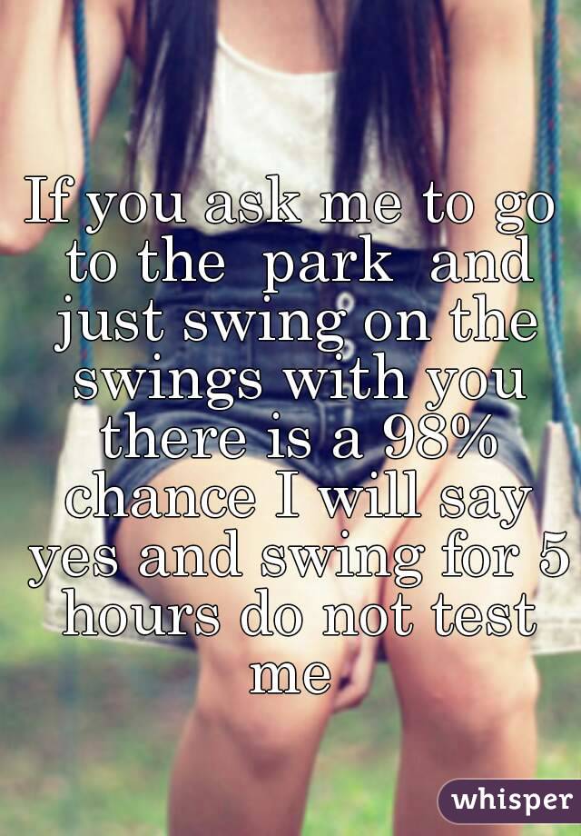 If you ask me to go to the  park  and just swing on the swings with you there is a 98% chance I will say yes and swing for 5 hours do not test me 