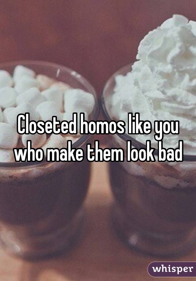 Closeted homos like you who make them look bad