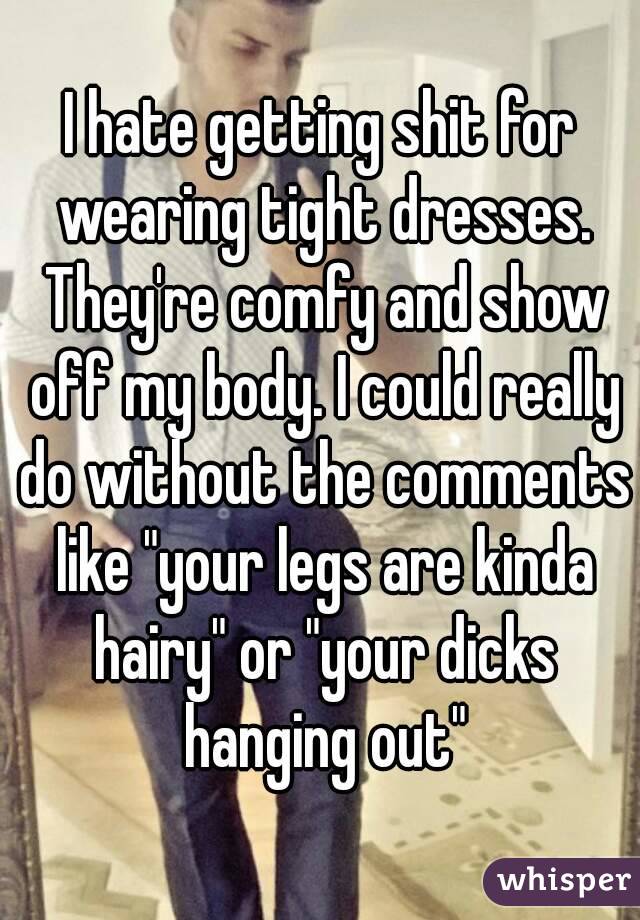 I hate getting shit for wearing tight dresses. They're comfy and show off my body. I could really do without the comments like "your legs are kinda hairy" or "your dicks hanging out"