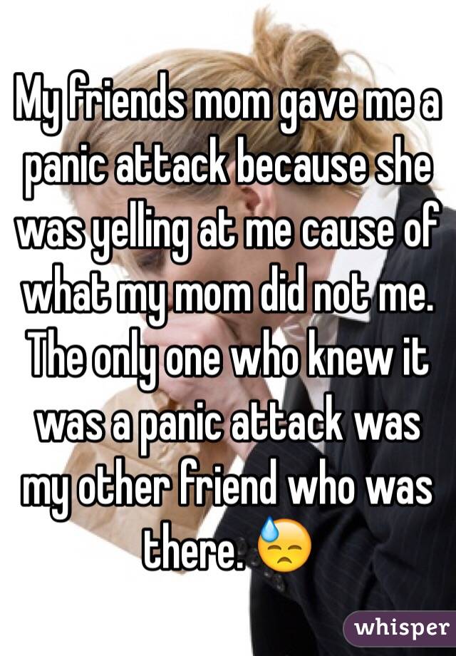 My friends mom gave me a panic attack because she was yelling at me cause of what my mom did not me. The only one who knew it was a panic attack was my other friend who was there. 😓