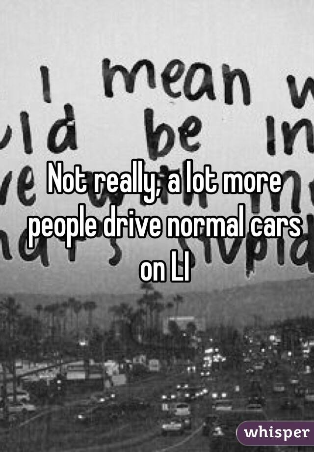 Not really, a lot more people drive normal cars on LI