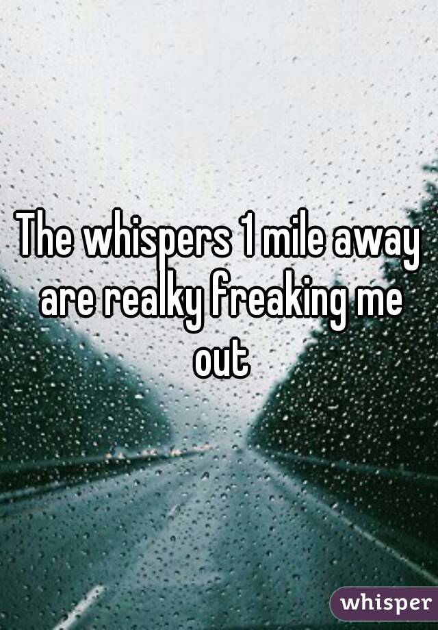 The whispers 1 mile away are realky freaking me out