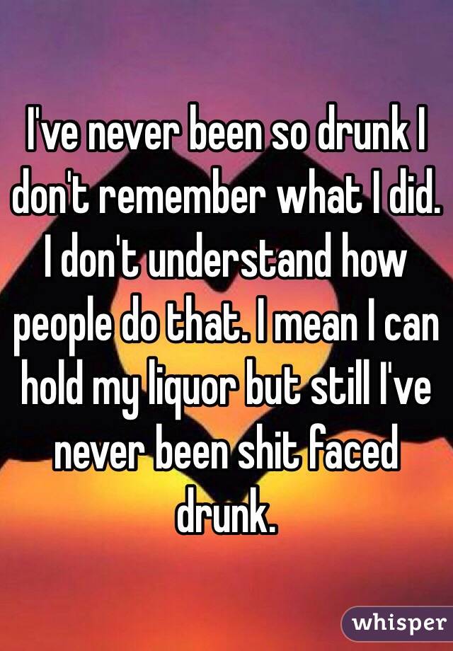 I've never been so drunk I don't remember what I did. I don't understand how people do that. I mean I can hold my liquor but still I've never been shit faced drunk.  