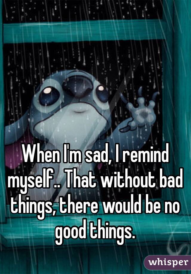 When I'm sad, I remind myself.. That without bad things, there would be no good things.