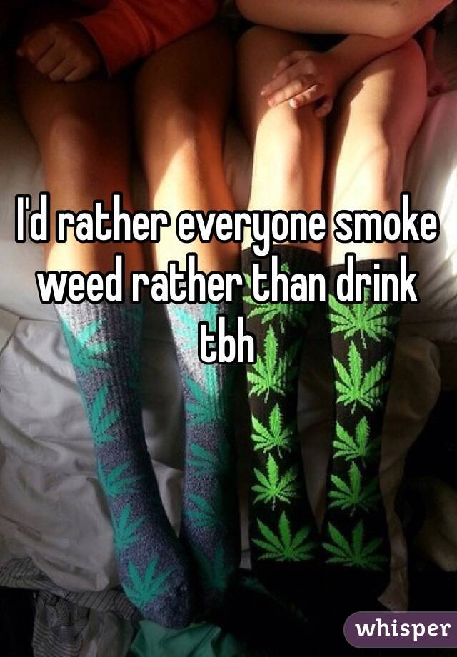 I'd rather everyone smoke weed rather than drink tbh