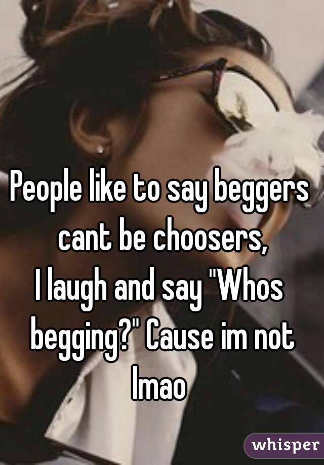 People like to say beggers cant be choosers,
I laugh and say "Whos begging?" Cause im not lmao 