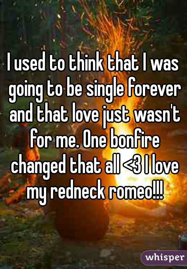 I used to think that I was going to be single forever and that love just wasn't for me. One bonfire changed that all <3 I love my redneck romeo!!!