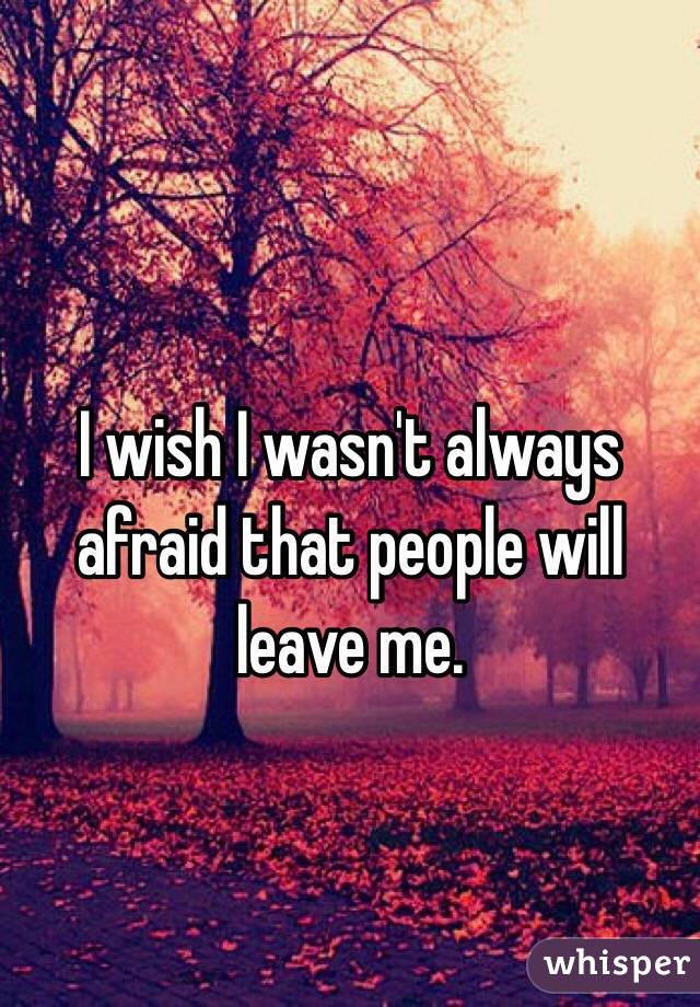 I wish I wasn't always afraid that people will leave me.