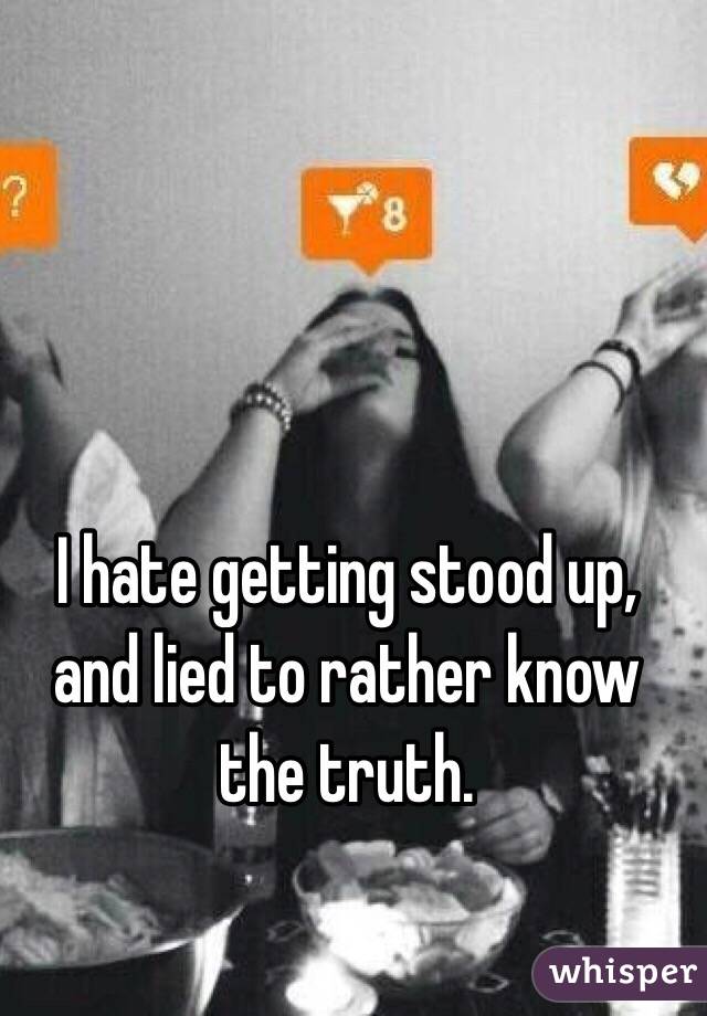 I hate getting stood up, and lied to rather know the truth.