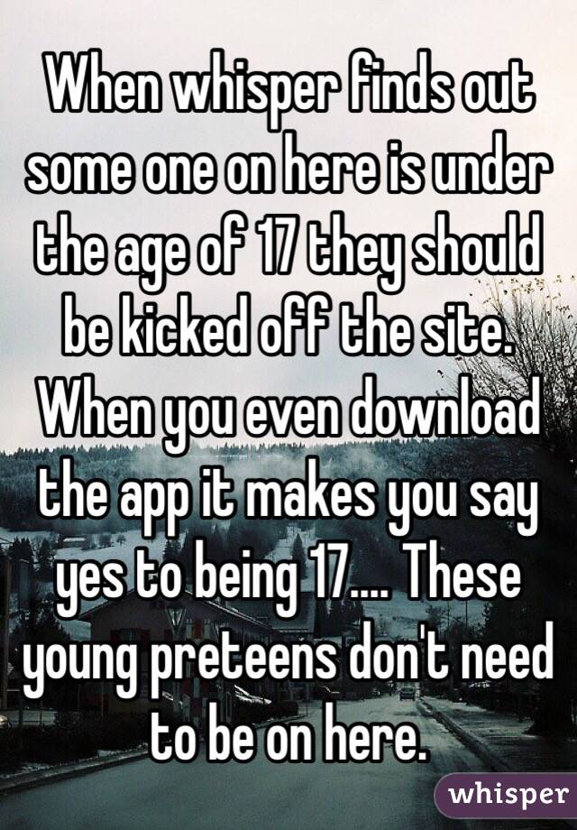 When whisper finds out some one on here is under the age of 17 they should be kicked off the site. When you even download the app it makes you say yes to being 17.... These young preteens don't need to be on here.