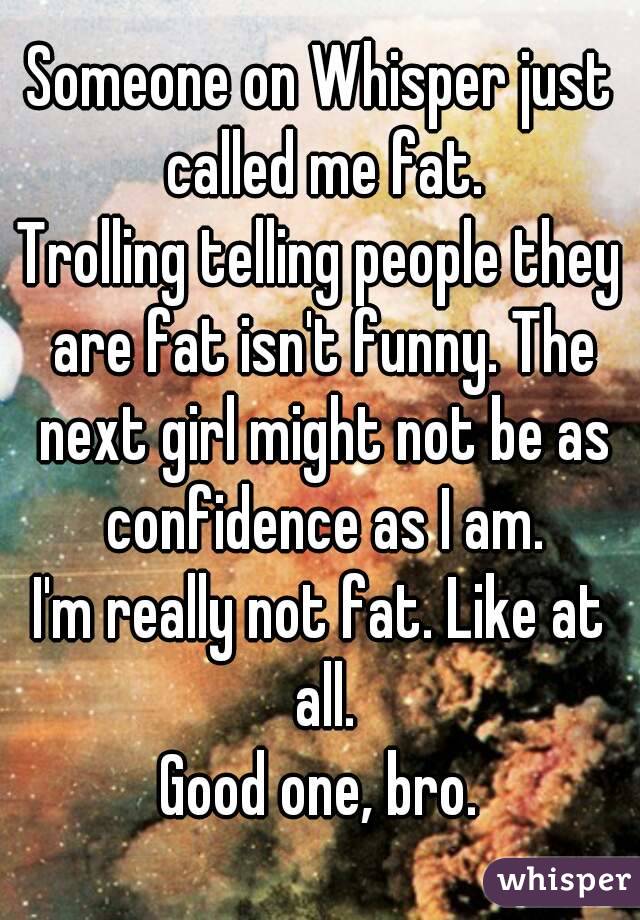 Someone on Whisper just called me fat.
Trolling telling people they are fat isn't funny. The next girl might not be as confidence as I am.
I'm really not fat. Like at all.
Good one, bro.