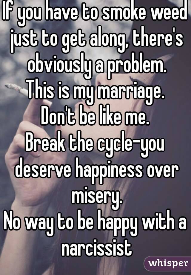If you have to smoke weed just to get along, there's obviously a problem.
This is my marriage.
Don't be like me.
Break the cycle-you deserve happiness over misery.
No way to be happy with a narcissist