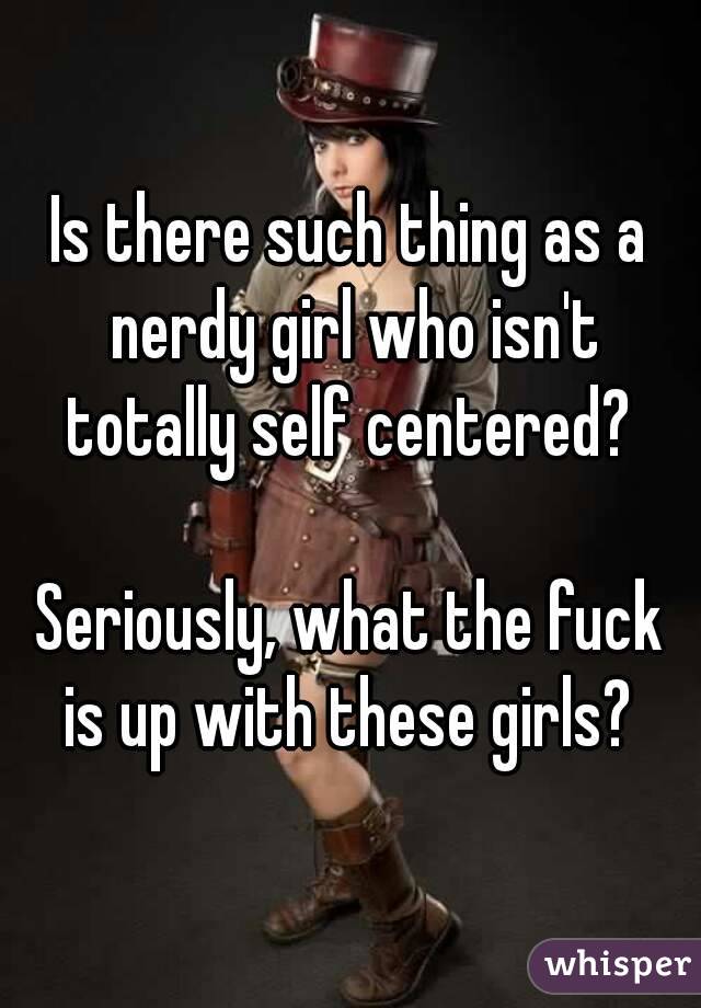 Is there such thing as a nerdy girl who isn't totally self centered? 

Seriously, what the fuck is up with these girls? 