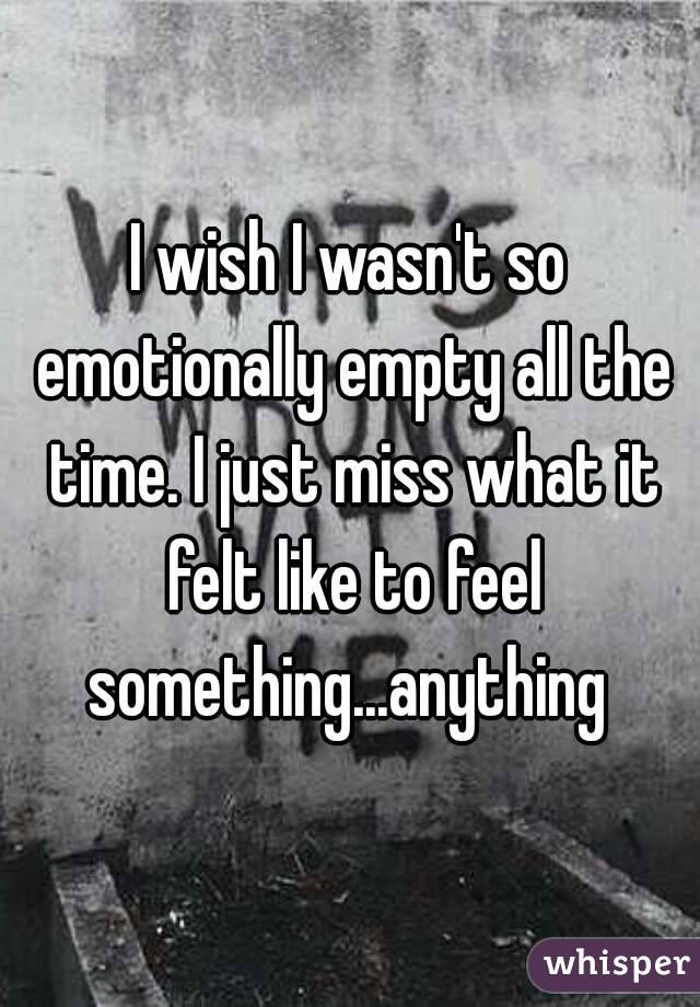 I wish I wasn't so emotionally empty all the time. I just miss what it felt like to feel something...anything 