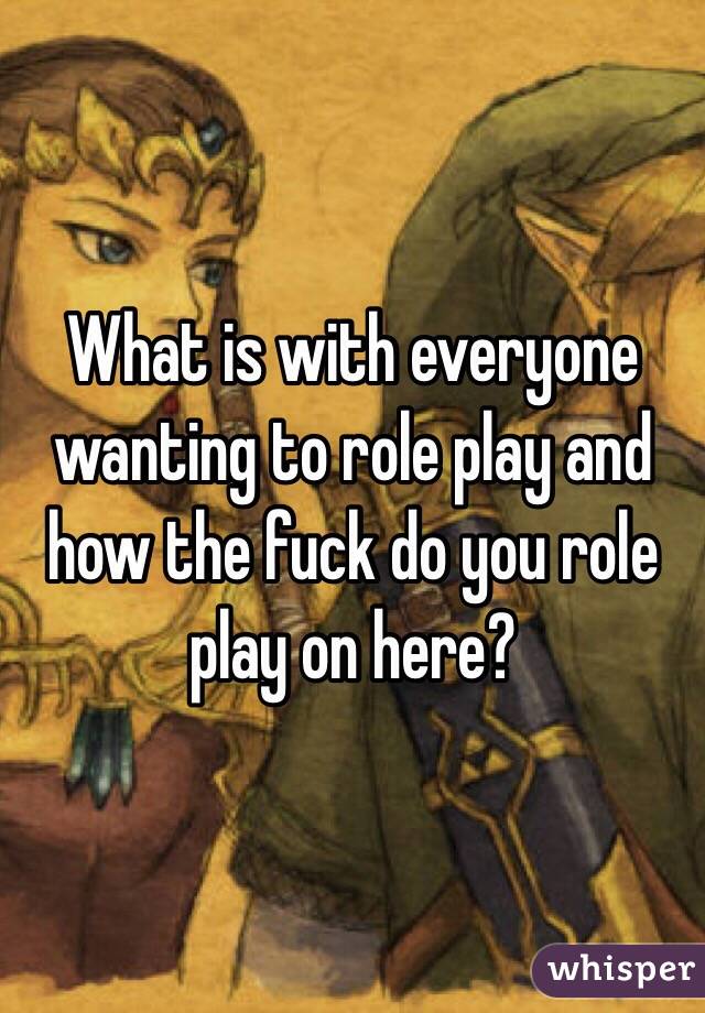 What is with everyone wanting to role play and how the fuck do you role play on here?