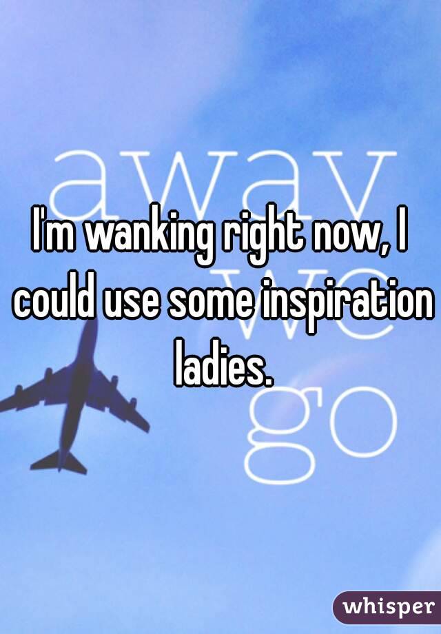 I'm wanking right now, I could use some inspiration ladies.