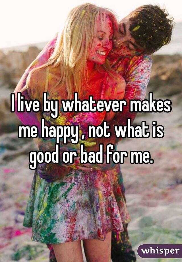 I live by whatever makes me happy , not what is good or bad for me. 