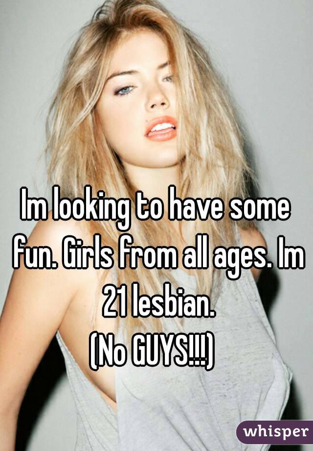 Im looking to have some fun. Girls from all ages. Im 21 lesbian.
(No GUYS!!!) 