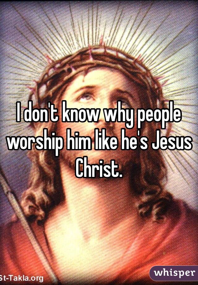 I don't know why people worship him like he's Jesus Christ.