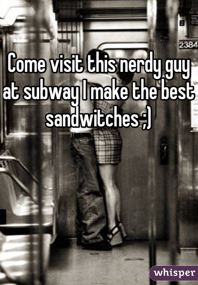 Come visit this nerdy guy at subway I make the best sandwitches ;)