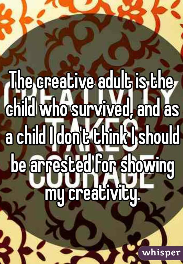 The creative adult is the child who survived, and as a child I don't think I should be arrested for showing my creativity.