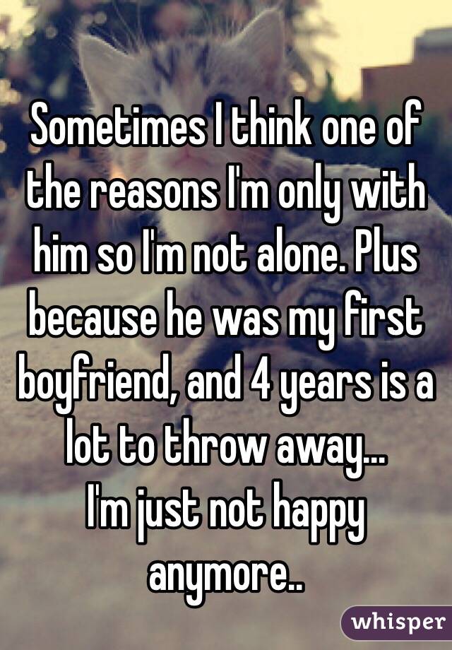 Sometimes I think one of the reasons I'm only with him so I'm not alone. Plus because he was my first boyfriend, and 4 years is a lot to throw away...
I'm just not happy anymore..