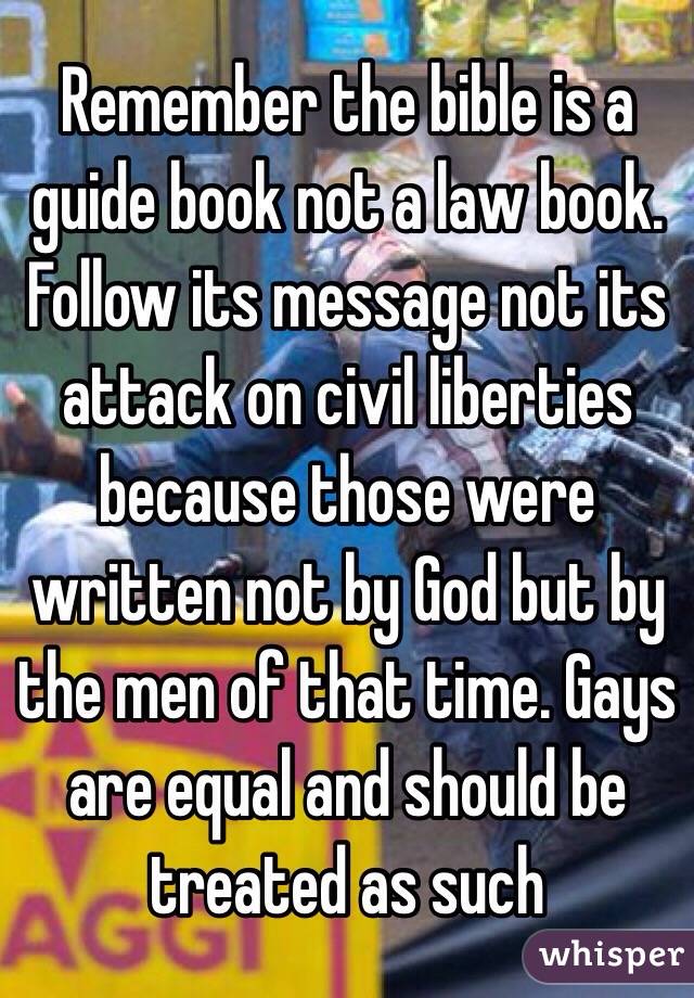 Remember the bible is a guide book not a law book. Follow its message not its attack on civil liberties because those were written not by God but by the men of that time. Gays are equal and should be treated as such