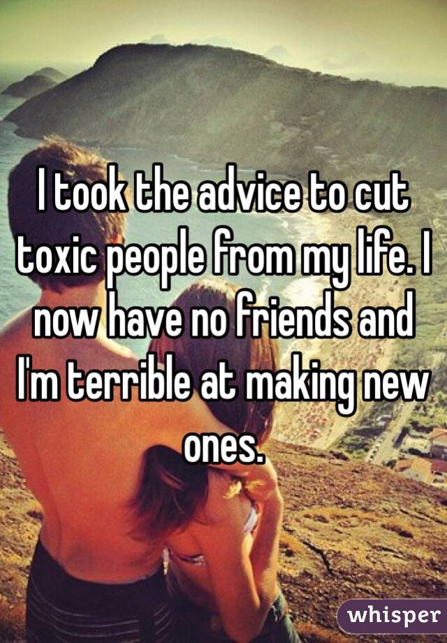 I took the advice to cut toxic people from my life. I now have no friends and I'm terrible at making new ones. 