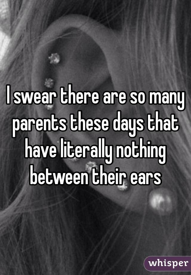 I swear there are so many parents these days that have literally nothing between their ears