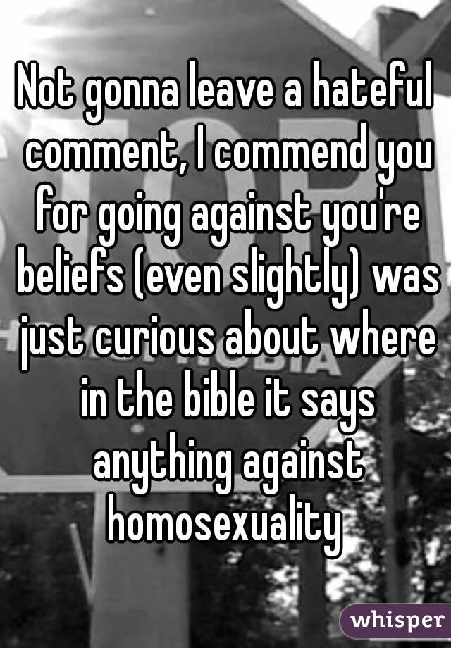 Not gonna leave a hateful comment, I commend you for going against you're beliefs (even slightly) was just curious about where in the bible it says anything against homosexuality 