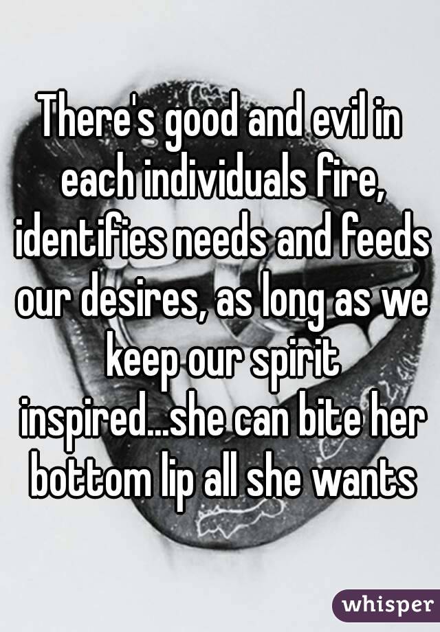 There's good and evil in each individuals fire, identifies needs and feeds our desires, as long as we keep our spirit inspired...she can bite her bottom lip all she wants